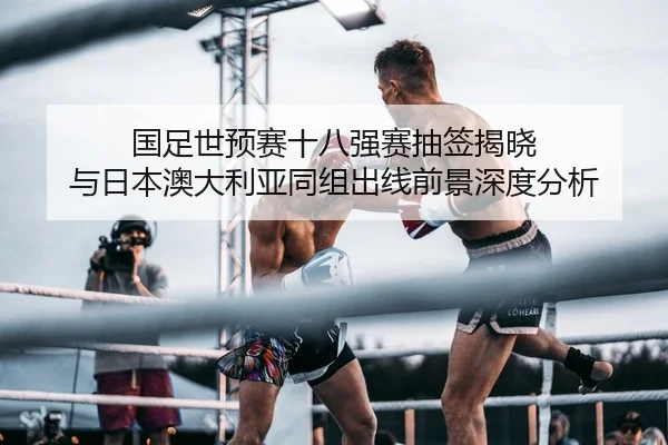 国足世预赛十八强赛抽签揭晓 与日本澳大利亚同组出线前景深度分析
